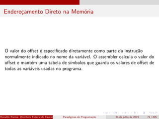 Endereçamento Direto na Memória
O valor do offset é especificado diretamente como parte da instrução
normalmente indicado no nome da variável. O assembler calcula o valor do
offset e mantém uma tabela de símbolos que guarda os valores de offset de
todas as variáveis usadas no programa.
Ronaldo Ramos (Instituto Federal do Ceará) Paradigmas de Programação 24 de julho de 2023 71 / 205
 