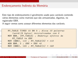 Endereçamento Indireto da Memória
Este tipo de endereçamento é geralmente usado para variáveis contendo
vários elementos como matrizes que são armazenadas, digamos, no
registrador EBX.
A seguir vemos como acessar diferentes elementos das variáveis.
1 MY_TABLE TIMES 10 DW 0 ; Aloca 10 palavras
(word)(2 bytes) inicializadas com 0
2 MOV EBX , [MY_TABLE] ; Endereço efetivo de
MY_TABLE in EBX
3 MOV [EBX], 110 ; MY_TABLE [0] = 110
4 ADD EBX , 2 ; EBX = EBX +2
5 MOV [EBX], 123 ; MY_TABLE [1] = 123
Ronaldo Ramos (Instituto Federal do Ceará) Paradigmas de Programação 24 de julho de 2023 75 / 205
 