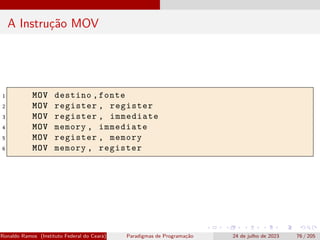 A Instrução MOV
1 MOV destino ,fonte
2 MOV register , register
3 MOV register , immediate
4 MOV memory , immediate
5 MOV register , memory
6 MOV memory , register
Ronaldo Ramos (Instituto Federal do Ceará) Paradigmas de Programação 24 de julho de 2023 76 / 205
 