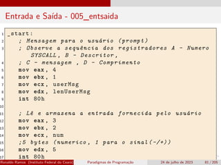 Entrada e Saída - 005_entsaida
1 _start:
2 ; Mensagem para o usuário (prompt)
3 ; Observe a sequência dos registradores A - Numero
SYSCALL , B - Descritor ,
4 ; C - mensagem , D - Comprimento
5 mov eax , 4
6 mov ebx , 1
7 mov ecx , userMsg
8 mov edx , lenUserMsg
9 int 80h
10
11 ; Lê e armazena a entrada fornecida pelo usuário
12 mov eax , 3
13 mov ebx , 2
14 mov ecx , num
15 ;5 bytes (numerico , 1 para o sinal (-/+))
16 mov edx , 5
17 int 80h
Ronaldo Ramos (Instituto Federal do Ceará) Paradigmas de Programação 24 de julho de 2023 81 / 205
 