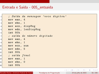 Entrada e Saída - 005_entsaida
1 ; Saída da mensagem ’voce digitou ’
2 mov eax , 4
3 mov ebx , 1
4 mov ecx , dispMsg
5 mov edx , lenDispMsg
6 int 80h
7 ; saída do número digitado
8 mov eax , 4
9 mov ebx , 1
10 mov ecx , num
11 mov edx , 5
12 int 80h
13 ; saída final
14 mov eax , 1
15 mov ebx , 0
16 int 80h
Ronaldo Ramos (Instituto Federal do Ceará) Paradigmas de Programação 24 de julho de 2023 82 / 205
 