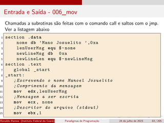 Entrada e Saída - 006_mov
Chamadas a subrotinas são feitas com o comando call e saltos com o jmp.
Ver a listagem abaixo
1 section .data
2 nome db ’Mano Josuelito ’,0xa
3 lenUserMsg equ $-nome
4 newLineMsg db 0xa
5 newLineLen equ $-newLineMsg
6 section .text
7 global _start
8 _start:
9 ;Escrevendo o nome Manoel Josuelito
10 ;Comprimento da mensagem
11 mov edx ,lenUserMsg
12 ;Mensagem a ser escrita
13 mov ecx , nome
14 ;Descritor do arquivo (stdout)
15 mov ebx ,1
Ronaldo Ramos (Instituto Federal do Ceará) Paradigmas de Programação 24 de julho de 2023 83 / 205
 
