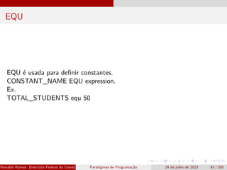 EQU
EQU é usada para definir constantes.
CONSTANT_NAME EQU expression.
Ex.
TOTAL_STUDENTS equ 50
Ronaldo Ramos (Instituto Federal do Ceará) Paradigmas de Programação 24 de julho de 2023 93 / 205
 