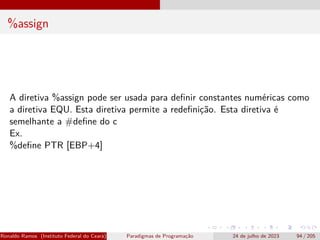 %assign
A diretiva %assign pode ser usada para definir constantes numéricas como
a diretiva EQU. Esta diretiva permite a redefinição. Esta diretiva é
semelhante a #define do c
Ex.
%define PTR [EBP+4]
Ronaldo Ramos (Instituto Federal do Ceará) Paradigmas de Programação 24 de julho de 2023 94 / 205
 