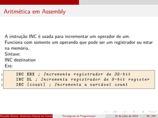 Aritmética em Assembly
A instrução INC é usada para incrementar um operador de um.
Funciona com somente um operando que pode ser um registrador ou estar
na memória.
Sintaxe:
INC destination
Exs:
1 INC EBX ; Incrementa registrador de 32-bit
2 INC DL ; Incrementa registrador de 8-bit register
3 INC [count] ; Incrementa a variável count
Ronaldo Ramos (Instituto Federal do Ceará) Paradigmas de Programação 24 de julho de 2023 98 / 205
 