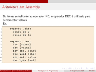 Aritmética em Assembly
Da forma semelhante ao operador INC, o operador DEC é utilizado para
decrementar valores.
Ex.
1 segment .data
2 count dw 0
3 value db 15
4
5 segment .text
6 inc [count]
7 dec [value]
8 mov ebx , count
9 inc word [ebx]
10 mov esi , value
11 dec byte [esi]
Ronaldo Ramos (Instituto Federal do Ceará) Paradigmas de Programação 24 de julho de 2023 99 / 205
 
