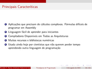 Principais Caracteríticas
1 Aplicações que precisam de cálculos complexos. Fórmulas difíceis de
programar em Assembly
2 Linguagem fácil de aprender para iniciantes
3 Compiladores Disponíveis em Todas as Arquiteturas
4 Muitos recursos e bibliotecas numéricas
5 Usada ainda hoje por cientistas que não querem perder tempo
aprendendo outra linguagem de programação
Ronaldo F. Ramos (Instituto Federal do Ceará) Paradigmas de Programação 6 de agosto de 2023 10 / 121
 