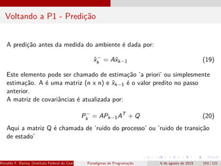 Voltando a P1 - Predição
A predição antes da medida do ambiente é dada por:
x̂−
k = Ax̂k−1 (19)
Este elemento pode ser chamado de estimação ’a priori’ ou simplesmente
estimação. A é uma matriz (n x n) e x̂k−1 é o valor predito no passo
anterior.
A matriz de covariâncias é atualizada por:
P−
k = APk−1AT
+ Q (20)
Aqui a matriz Q é chamada de ’ruido do processo’ ou ’ruido de transição
de estado’
Ronaldo F. Ramos (Instituto Federal do Ceará) Paradigmas de Programação 6 de agosto de 2023 103 / 121
 