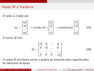 Ruído W e Variância
O ruído w é dado por:
wk =





w1
k
w2
k
...
wn
k





→ (nuído em )





x1
k
x2
k
...
xn
k





→ (variâncias)





σ2
1
σ2
2
...
σ2
n





(23)
A matriz Q será:
Q =





σ2
1 0 ... 0
0 σ2
2 ... 0
... ... ... ...
0 0 0 ...σ2
n





(24)
A matriz R terá forma similar e poderá ser fornecida pelas especificações
do fabricante do sensor
Ronaldo F. Ramos (Instituto Federal do Ceará) Paradigmas de Programação 6 de agosto de 2023 107 / 121
 