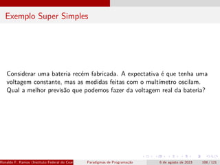 Exemplo Super Simples
Considerar uma bateria recém fabricada. A expectativa é que tenha uma
voltagem constante, mas as medidas feitas com o multímetro oscilam.
Qual a melhor previsão que podemos fazer da voltagem real da bateria?
Ronaldo F. Ramos (Instituto Federal do Ceará) Paradigmas de Programação 6 de agosto de 2023 108 / 121
 