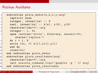 Rotinas Auxiliares
1 subroutine grava_dados(n,k,x,y,arq)
2 implicit none
3 integer , intent(in) :: N
4 real , intent(in) :: k(n), x(N), y(N)
5 character(len =*)::arq
6 integer :: i, fu
7 open (action=’write ’, file=arq , newunit=fu ,
status=’replace ’)
8 do i = 1, N
9 write (fu , *) k(i),x(i),y(i)
10 end do
11 close(fu)
12 end subroutine grava_dados
13 subroutine plota_resultados (arq)
14 character(len =*)::arq
15 call execute_command_line (’gnuplot -p ’ // arq)
16 end subroutine plota_resultados
Ronaldo F. Ramos (Instituto Federal do Ceará) Paradigmas de Programação 6 de agosto de 2023 112 / 121
 