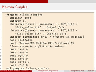 Kalman Simples
1 program kalman_simples
2 implicit none
3 integer ::i
4 character(len =*), parameter :: OUT_FILE =
’data_volts.txt’ ! Output file.
5 character(len =*), parameter :: PLT_FILE =
’plot_volts.plt’ ! Gnuplot file.
6 integer ,parameter ::N=40 ! N[umero de medidas]
7 real :: getVolts
8 real :: Tempos(N),Medidas(N),Previsoes(N)
9 !Inicializando o filtro de kalman
10 real ::A=1.0
11 real ::H=1.0
12 real ::Q=0.0
13 real ::R=8.0
14 real ::x=14.0
15 real ::P=6.0
16 end program kalman_simples
Ronaldo F. Ramos (Instituto Federal do Ceará) Paradigmas de Programação 6 de agosto de 2023 113 / 121
 