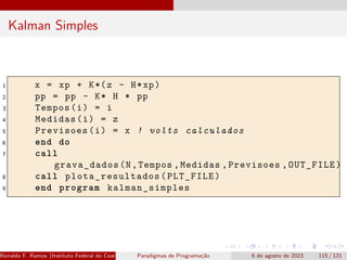 Kalman Simples
1 x = xp + K*(z - H*xp)
2 pp = pp - K* H * pp
3 Tempos(i) = i
4 Medidas(i) = z
5 Previsoes(i) = x ! volts calculados
6 end do
7 call
grava_dados(N,Tempos ,Medidas ,Previsoes ,OUT_FILE)
8 call plota_resultados (PLT_FILE)
9 end program kalman_simples
Ronaldo F. Ramos (Instituto Federal do Ceará) Paradigmas de Programação 6 de agosto de 2023 115 / 121
 