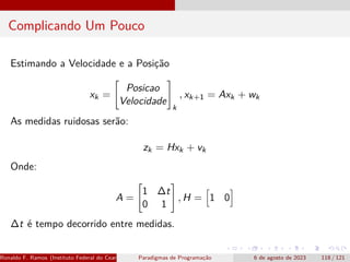 Complicando Um Pouco
Estimando a Velocidade e a Posição
xk =

Posicao
Velocidade
#
k
, xk+1 = Axk + wk
As medidas ruidosas serão:
zk = Hxk + vk
Onde:
A =

1 ∆t
0 1
#
, H =
h
1 0
i
∆t é tempo decorrido entre medidas.
Ronaldo F. Ramos (Instituto Federal do Ceará) Paradigmas de Programação 6 de agosto de 2023 118 / 121
 