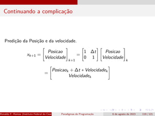Continuando a complicação
Predição da Posição e da velocidade.
xk+1 =

Posicao
Velocidade
#
k+1
=

1 ∆t
0 1
# 
Posicao
Velocidade
#
k
=

Posicaok + ∆t ∗ Velocidadek
Velocidadek
#
Ronaldo F. Ramos (Instituto Federal do Ceará) Paradigmas de Programação 6 de agosto de 2023 119 / 121
 