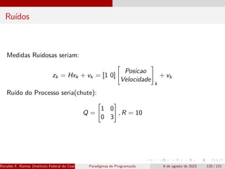 Ruídos
Medidas Ruidosas seriam:
zk = Hxk + vk = [1 0]

Posicao
Velocidade
#
k
+ vk
Ruído do Processo seria(chute):
Q =

1 0
0 3
#
, R = 10
Ronaldo F. Ramos (Instituto Federal do Ceará) Paradigmas de Programação 6 de agosto de 2023 120 / 121
 