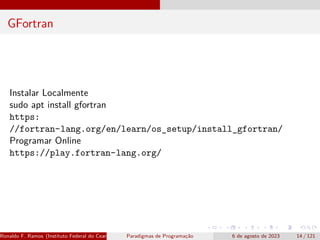 GFortran
Instalar Localmente
sudo apt install gfortran
https:
//fortran-lang.org/en/learn/os_setup/install_gfortran/
Programar Online
https://play.fortran-lang.org/
Ronaldo F. Ramos (Instituto Federal do Ceará) Paradigmas de Programação 6 de agosto de 2023 14 / 121
 