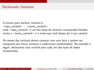 Declarando Variáveis
A sintaxe para declarar variáveis é:
<tipo_variável> :: <nome_variável>
onde <tipo_variável> é um dos tipos de variáveis incorporados listados
acima e <nome_variável> é o nome que você deseja dar à sua variável.
Os nomes das variáveis devem começar com uma letra e podem ser
compostos por letras, números e underscores (sublinhados). No exemplo a
seguir, declaramos uma variável para cada um dos tipos de dados
incorporados.
Ronaldo F. Ramos (Instituto Federal do Ceará) Paradigmas de Programação 6 de agosto de 2023 17 / 121
 