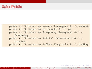 Saída Padrão
1 print *, ’0 valor de amount (integer) é: ’, amount
2 print *, ’0 valor de pi (real) é: ’, pi
3 print *, ’0 valor de frequency (complex) é: ’,
frequency
4 print *, ’0 valor de initial (character) é: ’,
initial
5 print *, ’0 valor de isOkay (logical) é: ’, isOkay
Ronaldo F. Ramos (Instituto Federal do Ceará) Paradigmas de Programação 6 de agosto de 2023 20 / 121
 