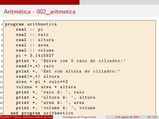 Aritmética - 002_aritmetica
1 program arithmetica
2 real :: pi
3 real :: raio
4 real :: altura
5 real :: area
6 real :: volume
7 pi = 3.1415927
8 print *, ’Entre com 0 raio do cilindro:’
9 read (*,*) raio
10 print *, ’Ent com altura do cilindro:’
11 read (*,*) altura
12 area = pi * raio **2
13 volume = area * altura
14 print *, ’raio é: ’, raio
15 print *, ’altura é: ’, altura
16 print *, ’area é: ’, area
17 print *, ’volume é: ’, volume
18 end program arithmetica
Ronaldo F. Ramos (Instituto Federal do Ceará) Paradigmas de Programação 6 de agosto de 2023 23 / 121
 