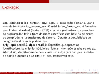 Explicação
use, intrinsic :: iso_fortran_env: instrui o compilador Fortran a usar o
módulo intrínseco iso_fortran_env. O módulo iso_fortran_env é fornecido
pelo Fortran standard (Fortran 2008) e fornece parâmetros que permitem
ao programador definir tipos de dados específicos com base no ambiente
do compilador e na arquitetura do sistema. Garante a portabilidade do
código entre diferentes plataformas.
only: sp=>real32, dp=>real64: Especifica que apenas os
identificadores sp e dp do módulo iso_fortran_env serão usados no código.
Além disso, ela está criando dois aliases (sp e dp) para os tipos de dados
de ponto flutuante de 32 bits e 64 bits, respectivamente.
Ronaldo F. Ramos (Instituto Federal do Ceará) Paradigmas de Programação 6 de agosto de 2023 25 / 121
 