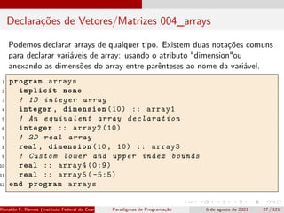Declarações de Vetores/Matrizes 004_arrays
Podemos declarar arrays de qualquer tipo. Existem duas notações comuns
para declarar variáveis de array: usando o atributo "dimension"ou
anexando as dimensões do array entre parênteses ao nome da variável.
1 program arrays
2 implicit none
3 ! 1D integer array
4 integer , dimension (10) :: array1
5 ! An equivalent array declaration
6 integer :: array2 (10)
7 ! 2D real array
8 real , dimension (10, 10) :: array3
9 ! Custom lower and upper index bounds
10 real :: array4 (0:9)
11 real :: array5 ( -5:5)
12 end program arrays
Ronaldo F. Ramos (Instituto Federal do Ceará) Paradigmas de Programação 6 de agosto de 2023 27 / 121
 