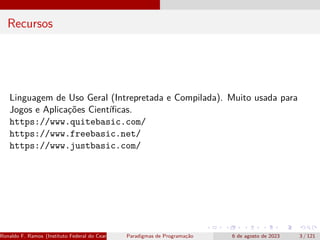 Recursos
Linguagem de Uso Geral (Intrepretada e Compilada). Muito usada para
Jogos e Aplicações Científicas.
https://www.quitebasic.com/
https://www.freebasic.net/
https://www.justbasic.com/
Ronaldo F. Ramos (Instituto Federal do Ceará) Paradigmas de Programação 6 de agosto de 2023 3 / 121
 