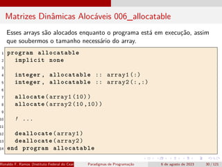 Matrizes Dinâmicas Alocáveis 006_allocatable
Esses arrays são alocados enquanto o programa está em execução, assim
que soubermos o tamanho necessário do array.
1 program allocatable
2 implicit none
3
4 integer , allocatable :: array1 (:)
5 integer , allocatable :: array2 (:,:)
6
7 allocate(array1 (10))
8 allocate(array2 (10 ,10))
9
10 ! ...
11
12 deallocate(array1)
13 deallocate(array2)
14 end program allocatable
Ronaldo F. Ramos (Instituto Federal do Ceará) Paradigmas de Programação 6 de agosto de 2023 30 / 121
 