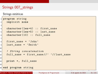 Strings 007_strings
Strings estáticas
1 program string
2 implicit none
3
4 character(len =4) :: first_name
5 character(len =5) :: last_name
6 character (10) :: full_name
7
8 first_name = ’John ’
9 last_name = ’Smith ’
10
11 ! String concatenation
12 full_name = first_name //’ ’// last_name
13
14 print *, full_name
15
16 end program string
Ronaldo F. Ramos (Instituto Federal do Ceará) Paradigmas de Programação 6 de agosto de 2023 31 / 121
 