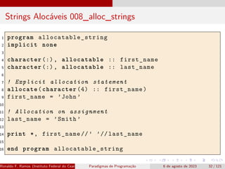 Strings Alocáveis 008_alloc_strings
1 program allocatable_string
2 implicit none
3
4 character (:), allocatable :: first_name
5 character (:), allocatable :: last_name
6
7 ! Explicit allocation statement
8 allocate(character (4) :: first_name)
9 first_name = ’John ’
10
11 ! Allocation on assignment
12 last_name = ’Smith ’
13
14 print *, first_name //’ ’// last_name
15
16 end program allocatable_string
Ronaldo F. Ramos (Instituto Federal do Ceará) Paradigmas de Programação 6 de agosto de 2023 32 / 121
 