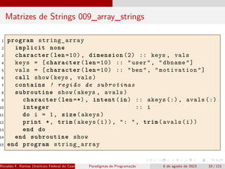Matrizes de Strings 009_array_strings
1 program string_array
2 implicit none
3 character(len =10) , dimension (2) :: keys , vals
4 keys = [character(len =10) :: "user", "dbname"]
5 vals = [character(len =10) :: "ben", "motivation"]
6 call show(keys , vals)
7 contains ! região de subrotinas
8 subroutine show(akeys , avals)
9 character(len =*), intent(in) :: akeys (:), avals (:)
10 integer :: i
11 do i = 1, size(akeys)
12 print *, trim(akeys(i)), ": ", trim(avals(i))
13 end do
14 end subroutine show
15 end program string_array
Ronaldo F. Ramos (Instituto Federal do Ceará) Paradigmas de Programação 6 de agosto de 2023 33 / 121
 