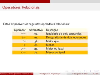 Operadores Relacionais
Estão disponíveis os seguintes operadores relacionais:
Operador Alternativa Descrição
== .eq. Igualdade de dois operandos
/= .ne. Desigualdade de dois operandos
> .gt. Maior que
< .lt. Menor
>= .ge. Maior ou igual
<= .le. Menor ou igual
Ronaldo F. Ramos (Instituto Federal do Ceará) Paradigmas de Programação 6 de agosto de 2023 34 / 121
 