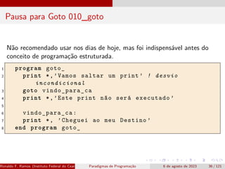 Pausa para Goto 010_goto
Não recomendado usar nos dias de hoje, mas foi indispensável antes do
conceito de programação estruturada.
1 program goto_
2 print *,’Vamos saltar um print ’ ! desvio
incondicional
3 goto vindo_para_ca
4 print *,’Este print não será executado ’
5
6 vindo_para_ca:
7 print *, ’Cheguei ao meu Destino ’
8 end program goto_
Ronaldo F. Ramos (Instituto Federal do Ceará) Paradigmas de Programação 6 de agosto de 2023 36 / 121
 