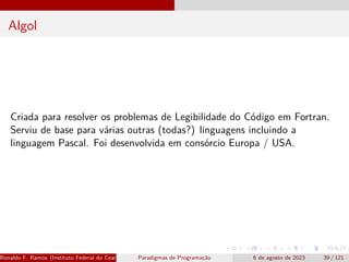 Algol
Criada para resolver os problemas de Legibilidade do Código em Fortran.
Serviu de base para várias outras (todas?) linguagens incluindo a
linguagem Pascal. Foi desenvolvida em consórcio Europa / USA.
Ronaldo F. Ramos (Instituto Federal do Ceará) Paradigmas de Programação 6 de agosto de 2023 39 / 121
 