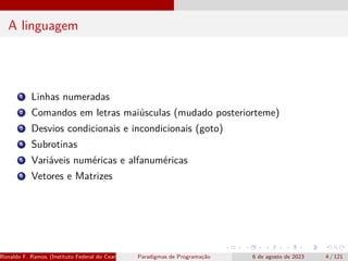 A linguagem
1 Linhas numeradas
2 Comandos em letras maiúsculas (mudado posteriorteme)
3 Desvios condicionais e incondicionais (goto)
4 Subrotinas
5 Variáveis numéricas e alfanuméricas
6 Vetores e Matrizes
Ronaldo F. Ramos (Instituto Federal do Ceará) Paradigmas de Programação 6 de agosto de 2023 4 / 121
 