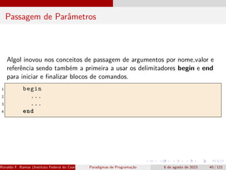 Passagem de Parâmetros
Algol inovou nos conceitos de passagem de argumentos por nome,valor e
referência sendo também a primeira a usar os delimitadores begin e end
para iniciar e finalizar blocos de comandos.
1 begin
2 ...
3 ...
4 end
Ronaldo F. Ramos (Instituto Federal do Ceará) Paradigmas de Programação 6 de agosto de 2023 40 / 121
 