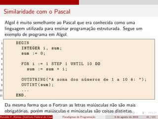 Similaridade com o Pascal
Algol é muito semelhante ao Pascal que era conhecida como uma
linguagem utilizada para ensinar programação estruturada. Segue um
exemplo de programa em Algol.
1 BEGIN
2 INTEGER i, sum;
3 sum := 0;
4
5 FOR i := 1 STEP 1 UNTIL 10 DO
6 sum := sum + i;
7
8 OUTSTRING("A soma dos números de 1 a 10 é: ");
9 OUTINT(sum);
10 ...
11 END.
Da mesma forma que o Fortran as letras maiúsculas não são mais
obrigatórias, porém maiúsculas e minúsculas são coisas distintas.
Ronaldo F. Ramos (Instituto Federal do Ceará) Paradigmas de Programação 6 de agosto de 2023 41 / 121
 