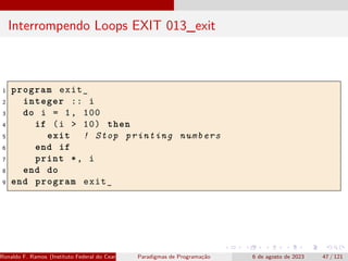Interrompendo Loops EXIT 013_exit
1 program exit_
2 integer :: i
3 do i = 1, 100
4 if (i > 10) then
5 exit ! Stop printing numbers
6 end if
7 print *, i
8 end do
9 end program exit_
Ronaldo F. Ramos (Instituto Federal do Ceará) Paradigmas de Programação 6 de agosto de 2023 47 / 121
 