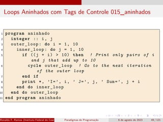 Loops Aninhados com Tags de Controle 015_aninhados
1 program aninhado
2 integer :: i, j
3 outer_loop: do i = 1, 10
4 inner_loop: do j = 1, 10
5 if ((j + i) > 10) then ! Print only pairs of i
and j that add up to 10
6 cycle outer_loop ! Go to the next iteration
of the outer loop
7 end if
8 print *, ’I=’, i, ’ J=’, j, ’ Sum=’, j + i
9 end do inner_loop
10 end do outer_loop
11 end program aninhado
Ronaldo F. Ramos (Instituto Federal do Ceará) Paradigmas de Programação 6 de agosto de 2023 49 / 121
 