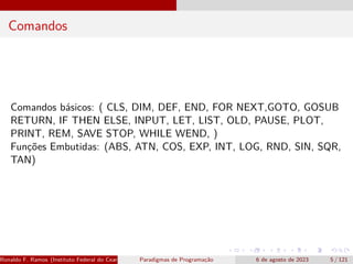 Comandos
Comandos básicos: ( CLS, DIM, DEF, END, FOR NEXT,GOTO, GOSUB
RETURN, IF THEN ELSE, INPUT, LET, LIST, OLD, PAUSE, PLOT,
PRINT, REM, SAVE STOP, WHILE WEND, )
Funções Embutidas: (ABS, ATN, COS, EXP, INT, LOG, RND, SIN, SQR,
TAN)
Ronaldo F. Ramos (Instituto Federal do Ceará) Paradigmas de Programação 6 de agosto de 2023 5 / 121
 