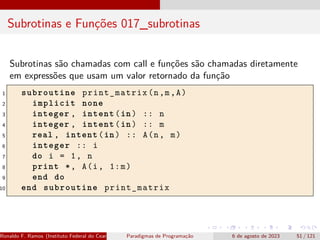 Subrotinas e Funções 017_subrotinas
Subrotinas são chamadas com call e funções são chamadas diretamente
em expressões que usam um valor retornado da função
1 subroutine print_matrix(n,m,A)
2 implicit none
3 integer , intent(in) :: n
4 integer , intent(in) :: m
5 real , intent(in) :: A(n, m)
6 integer :: i
7 do i = 1, n
8 print *, A(i, 1:m)
9 end do
10 end subroutine print_matrix
Ronaldo F. Ramos (Instituto Federal do Ceará) Paradigmas de Programação 6 de agosto de 2023 51 / 121
 
