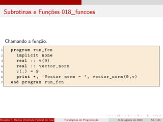 Subrotinas e Funções 018_funcoes
Chamando a função.
1 program run_fcn
2 implicit none
3 real :: v(9)
4 real :: vector_norm
5 v(:) = 9
6 print *, ’Vector norm = ’, vector_norm (9,v)
7 end program run_fcn
Ronaldo F. Ramos (Instituto Federal do Ceará) Paradigmas de Programação 6 de agosto de 2023 54 / 121
 