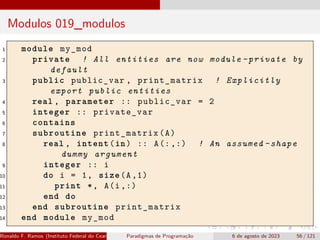 Modulos 019_modulos
1 module my_mod
2 private ! All entities are now module -private by
default
3 public public_var , print_matrix ! Explicitly
export public entities
4 real , parameter :: public_var = 2
5 integer :: private_var
6 contains
7 subroutine print_matrix(A)
8 real , intent(in) :: A(:,:) ! An assumed -shape
dummy argument
9 integer :: i
10 do i = 1, size(A,1)
11 print *, A(i,:)
12 end do
13 end subroutine print_matrix
14 end module my_mod
Ronaldo F. Ramos (Instituto Federal do Ceará) Paradigmas de Programação 6 de agosto de 2023 56 / 121
 
