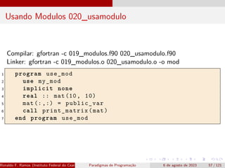Usando Modulos 020_usamodulo
Compilar: gfortran -c 019_modulos.f90 020_usamodulo.f90
Linker: gfortran -c 019_modulos.o 020_usamodulo.o -o mod
1 program use_mod
2 use my_mod
3 implicit none
4 real :: mat(10, 10)
5 mat (:,:) = public_var
6 call print_matrix(mat)
7 end program use_mod
Ronaldo F. Ramos (Instituto Federal do Ceará) Paradigmas de Programação 6 de agosto de 2023 57 / 121
 