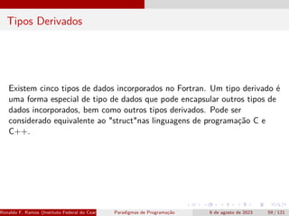 Tipos Derivados
Existem cinco tipos de dados incorporados no Fortran. Um tipo derivado é
uma forma especial de tipo de dados que pode encapsular outros tipos de
dados incorporados, bem como outros tipos derivados. Pode ser
considerado equivalente ao "struct"nas linguagens de programação C e
C++.
Ronaldo F. Ramos (Instituto Federal do Ceará) Paradigmas de Programação 6 de agosto de 2023 59 / 121
 