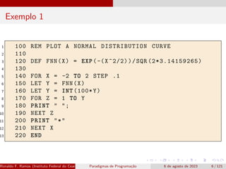 Exemplo 1
1 100 REM PLOT A NORMAL DISTRIBUTION CURVE
2 110
3 120 DEF FNN(X) = EXP(-(X^2/2))/SQR (2*3.14159265)
4 130
5 140 FOR X = -2 TO 2 STEP .1
6 150 LET Y = FNN(X)
7 160 LET Y = INT (100*Y)
8 170 FOR Z = 1 TO Y
9 180 PRINT " ";
10 190 NEXT Z
11 200 PRINT "*"
12 210 NEXT X
13 220 END
Ronaldo F. Ramos (Instituto Federal do Ceará) Paradigmas de Programação 6 de agosto de 2023 6 / 121
 