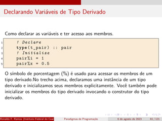 Declarando Variáveis de Tipo Derivado
Como declarar as variáveis e ter acesso aos membros.
1 ! Declare
2 type(t_pair) :: pair
3 ! Initialize
4 pair%i = 1
5 pair%x = 0.5
O símbolo de porcentagem (%) é usado para acessar os membros de um
tipo derivado.No trecho acima, declaramos uma instância de um tipo
derivado e inicializamos seus membros explicitamente. Você também pode
inicializar os membros do tipo derivado invocando o construtor do tipo
derivado.
Ronaldo F. Ramos (Instituto Federal do Ceará) Paradigmas de Programação 6 de agosto de 2023 61 / 121
 