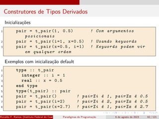 Construtores de Tipos Derivados
Inicializações
1 pair = t_pair (1, 0.5) ! Com argumentos
posicionais
2 pair = t_pair(i=1, x=0.5) ! Usando keywords
3 pair = t_pair(x=0.5, i=1) ! Keywords podem vir
em qualquer ordem
Exemplos com inicialização default
1 type :: t_pair
2 integer :: i = 1
3 real :: x = 0.5
4 end type
5 type(t_pair) :: pair
6 pair = t_pair () ! pair%i é 1, pair%x é 0.5
7 pair = t_pair(i=2) ! pair%i é 2, pair%x é 0.5
8 pair = t_pair(x=2.7) ! pair%i é 1, pair%x é 2.7
Ronaldo F. Ramos (Instituto Federal do Ceará) Paradigmas de Programação 6 de agosto de 2023 62 / 121
 