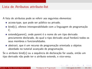 Lista de Atributos attribute-list
A lista de atributos pode se referir aos seguintes elementos:
access-type, que pode ser público ou privado.
bind(c), oferece interoperabilidade com a linguagem de programação
C.
extends(parent), onde parent é o nome de um tipo derivado
previamente declarado, do qual o tipo derivado atual herdará todos os
seus membros e funcionalidades.
abstract, que é um recurso de programação orientada a objetos
abordado no tutorial avançado de programação.
Se o atributo bind(c) ou a sequência de declaração for usada, então um
tipo derivado não pode ter o atributo extends, e vice-versa.
Ronaldo F. Ramos (Instituto Federal do Ceará) Paradigmas de Programação 6 de agosto de 2023 64 / 121
 