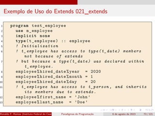 Exemplo de Uso do Extends 021_extends
1 program test_employee
2 use m_employee
3 implicit none
4 type(t_employee) :: employee
5 ! Initialization
6 ! t_employee has access to type(t_date) members
not because of extends
7 ! but because a type(t_date) was declared within
t_employee.
8 employee%hired_date%year = 2020
9 employee%hired_date%month = 1
10 employee%hired_date%day = 20
11 ! t_employee has access to t_person , and inherits
its members due to extends.
12 employee%first_name = ’John ’
13 employee%last_name = ’Doe’
Ronaldo F. Ramos (Instituto Federal do Ceará) Paradigmas de Programação 6 de agosto de 2023 73 / 121
 